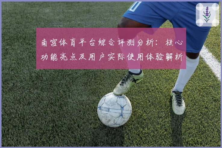 南宫体育平台综合评测分析：核心功能亮点及用户实际使用体验解析