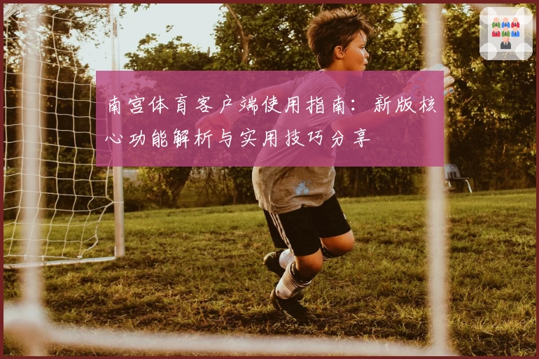 南宫体育客户端使用指南：新版核心功能解析与实用技巧分享