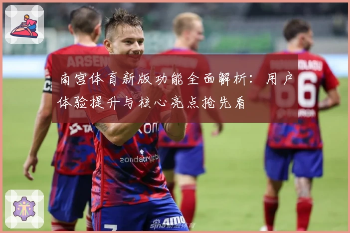 南宫体育新版功能全面解析：用户体验提升与核心亮点抢先看