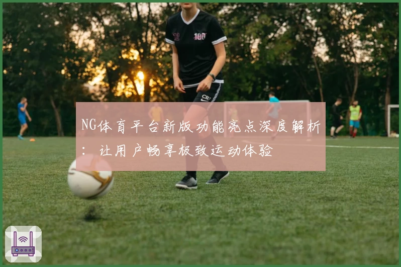 NG体育平台新版功能亮点深度解析：让用户畅享极致运动体验