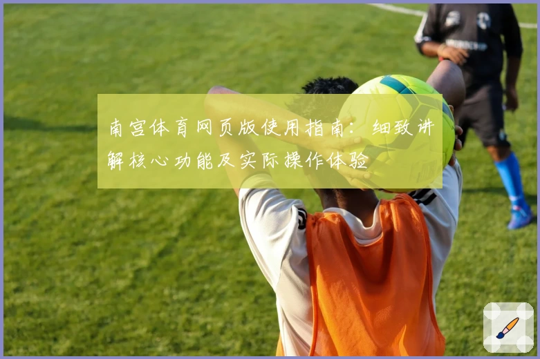 南宫体育网页版使用指南：细致讲解核心功能及实际操作体验