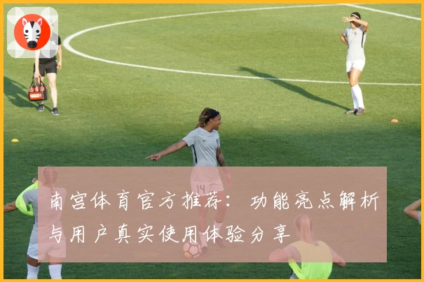 南宫体育官方推荐：功能亮点解析与用户真实使用体验分享